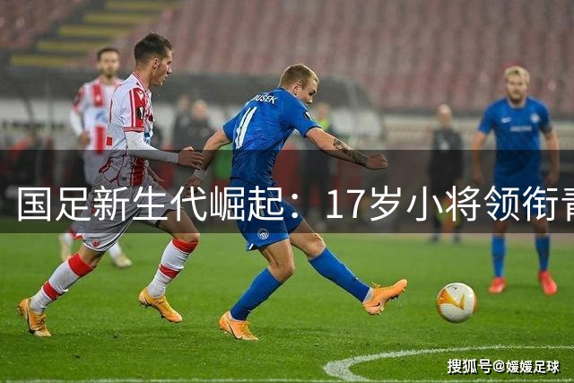 国足新生代崛起：17岁小将领衔青春风暴