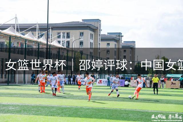 女篮世界杯｜邵婷评球：中国女篮在淬炼中收获未来