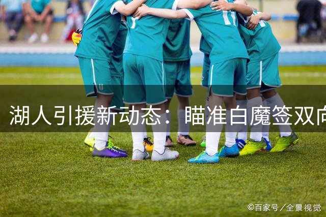 湖人引援新动态：瞄准白魔签双向，三方交易优化阵容